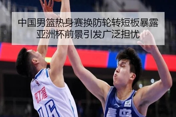 中国男篮热身赛换防轮转短板暴露 亚洲杯前景引发广泛担忧